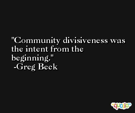 Community divisiveness was the intent from the beginning. -Greg Beck