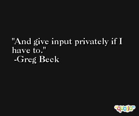 And give input privately if I have to. -Greg Beck
