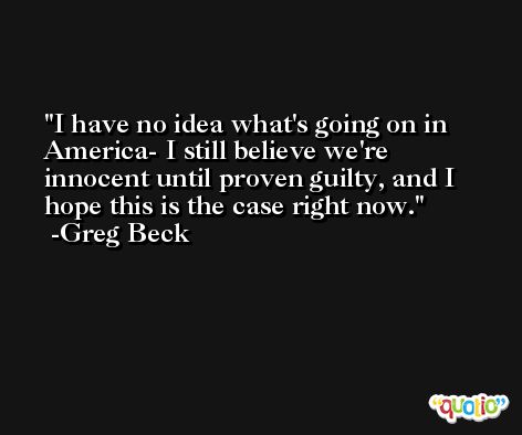 I have no idea what's going on in America- I still believe we're innocent until proven guilty, and I hope this is the case right now. -Greg Beck