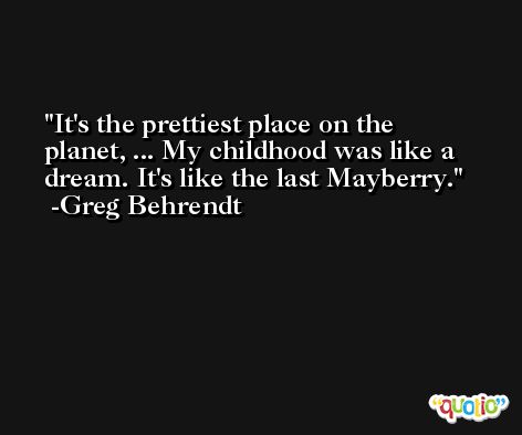 It's the prettiest place on the planet, ... My childhood was like a dream. It's like the last Mayberry. -Greg Behrendt