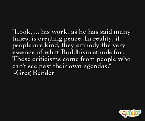 Look, ... his work, as he has said many times, is creating peace. In reality, if people are kind, they embody the very essence of what Buddhism stands for. These criticisms come from people who can't see past their own agendas. -Greg Bender