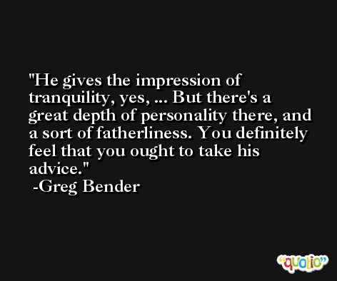 He gives the impression of tranquility, yes, ... But there's a great depth of personality there, and a sort of fatherliness. You definitely feel that you ought to take his advice. -Greg Bender