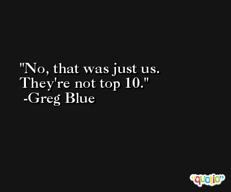No, that was just us. They're not top 10. -Greg Blue