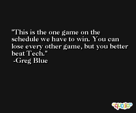 This is the one game on the schedule we have to win. You can lose every other game, but you better beat Tech. -Greg Blue
