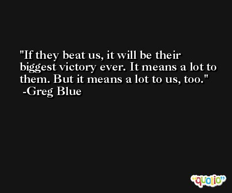 If they beat us, it will be their biggest victory ever. It means a lot to them. But it means a lot to us, too. -Greg Blue