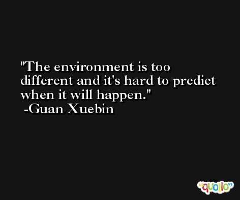 The environment is too different and it's hard to predict when it will happen. -Guan Xuebin