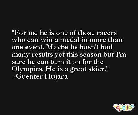 For me he is one of those racers who can win a medal in more than one event. Maybe he hasn't had many results yet this season but I'm sure he can turn it on for the Olympics. He is a great skier. -Guenter Hujara