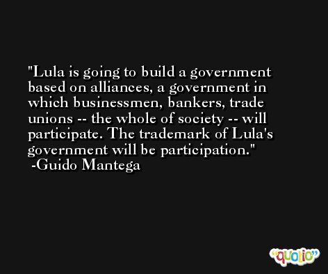 Lula is going to build a government based on alliances, a government in which businessmen, bankers, trade unions -- the whole of society -- will participate. The trademark of Lula's government will be participation. -Guido Mantega