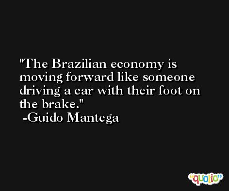 The Brazilian economy is moving forward like someone driving a car with their foot on the brake. -Guido Mantega