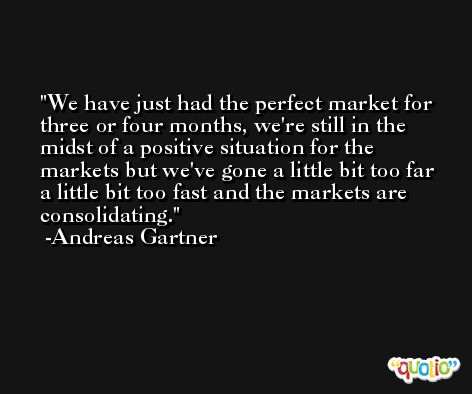 We have just had the perfect market for three or four months, we're still in the midst of a positive situation for the markets but we've gone a little bit too far a little bit too fast and the markets are consolidating. -Andreas Gartner