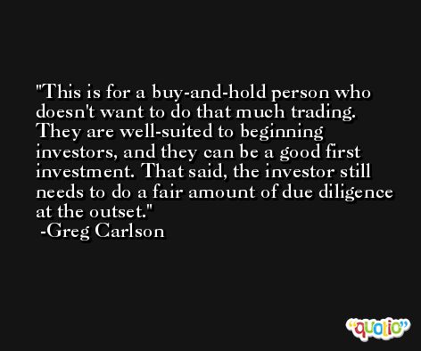 This is for a buy-and-hold person who doesn't want to do that much trading. They are well-suited to beginning investors, and they can be a good first investment. That said, the investor still needs to do a fair amount of due diligence at the outset. -Greg Carlson