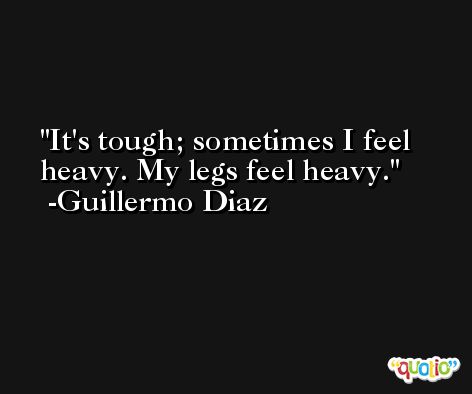 It's tough; sometimes I feel heavy. My legs feel heavy. -Guillermo Diaz