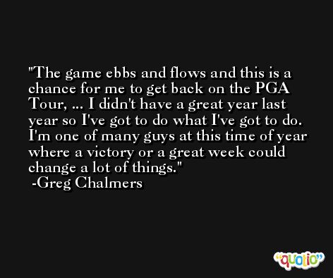 The game ebbs and flows and this is a chance for me to get back on the PGA Tour, ... I didn't have a great year last year so I've got to do what I've got to do. I'm one of many guys at this time of year where a victory or a great week could change a lot of things. -Greg Chalmers