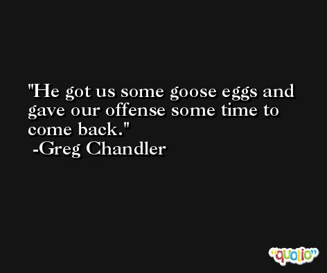 He got us some goose eggs and gave our offense some time to come back. -Greg Chandler