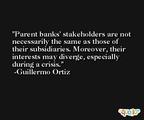 Parent banks' stakeholders are not necessarily the same as those of their subsidiaries. Moreover, their interests may diverge, especially during a crisis. -Guillermo Ortiz
