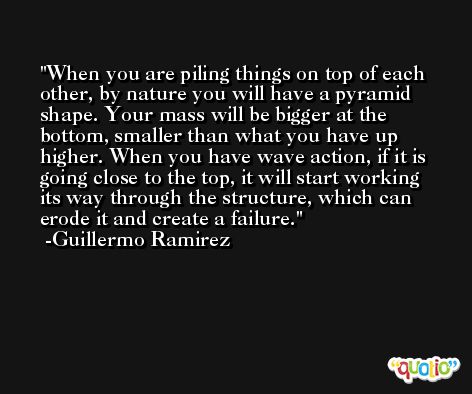When you are piling things on top of each other, by nature you will have a pyramid shape. Your mass will be bigger at the bottom, smaller than what you have up higher. When you have wave action, if it is going close to the top, it will start working its way through the structure, which can erode it and create a failure. -Guillermo Ramirez