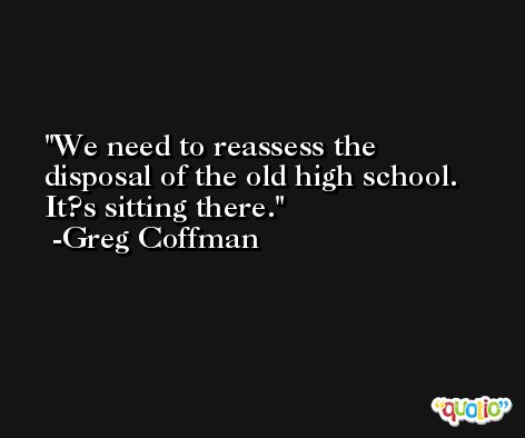 We need to reassess the disposal of the old high school. It?s sitting there. -Greg Coffman