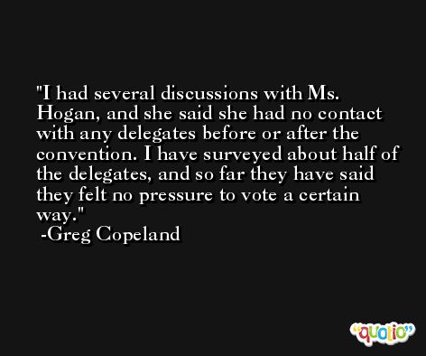 I had several discussions with Ms. Hogan, and she said she had no contact with any delegates before or after the convention. I have surveyed about half of the delegates, and so far they have said they felt no pressure to vote a certain way. -Greg Copeland