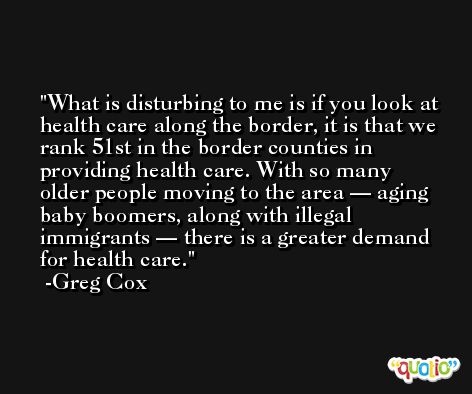 What is disturbing to me is if you look at health care along the border, it is that we rank 51st in the border counties in providing health care. With so many older people moving to the area — aging baby boomers, along with illegal immigrants — there is a greater demand for health care. -Greg Cox