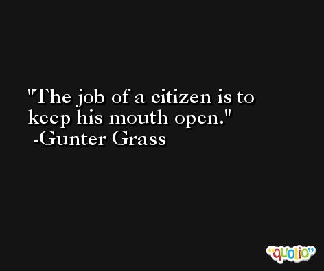 The job of a citizen is to keep his mouth open. -Gunter Grass