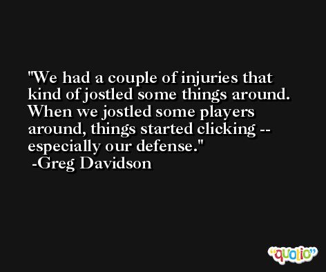 We had a couple of injuries that kind of jostled some things around. When we jostled some players around, things started clicking -- especially our defense. -Greg Davidson