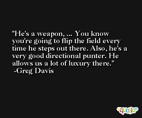 He's a weapon, ... You know you're going to flip the field every time he steps out there. Also, he's a very good directional punter. He allows us a lot of luxury there. -Greg Davis