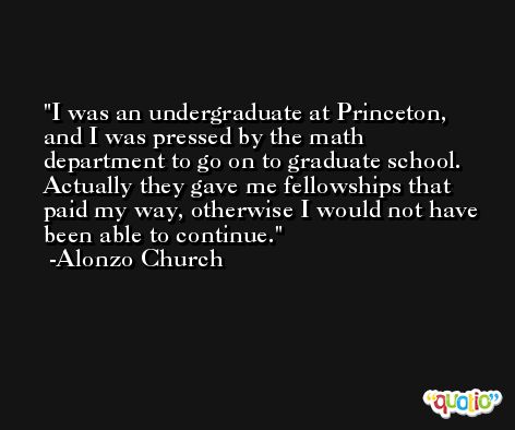 I was an undergraduate at Princeton, and I was pressed by the math department to go on to graduate school. Actually they gave me fellowships that paid my way, otherwise I would not have been able to continue. -Alonzo Church