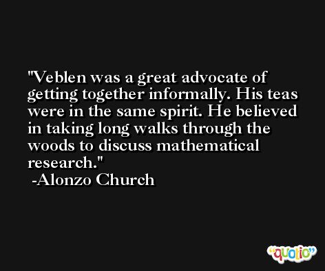 Veblen was a great advocate of getting together informally. His teas were in the same spirit. He believed in taking long walks through the woods to discuss mathematical research. -Alonzo Church