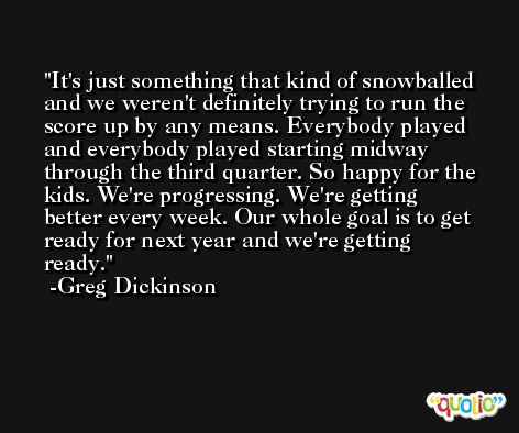 It's just something that kind of snowballed and we weren't definitely trying to run the score up by any means. Everybody played and everybody played starting midway through the third quarter. So happy for the kids. We're progressing. We're getting better every week. Our whole goal is to get ready for next year and we're getting ready. -Greg Dickinson