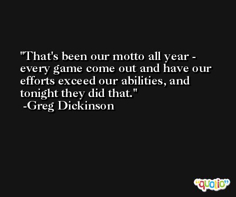 That's been our motto all year - every game come out and have our efforts exceed our abilities, and tonight they did that. -Greg Dickinson