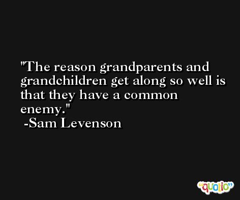 The reason grandparents and grandchildren get along so well is that they have a common enemy. -Sam Levenson