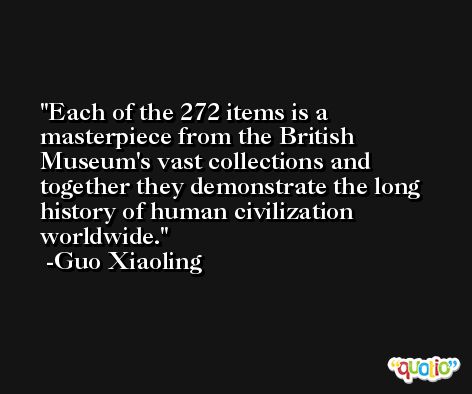 Each of the 272 items is a masterpiece from the British Museum's vast collections and together they demonstrate the long history of human civilization worldwide. -Guo Xiaoling