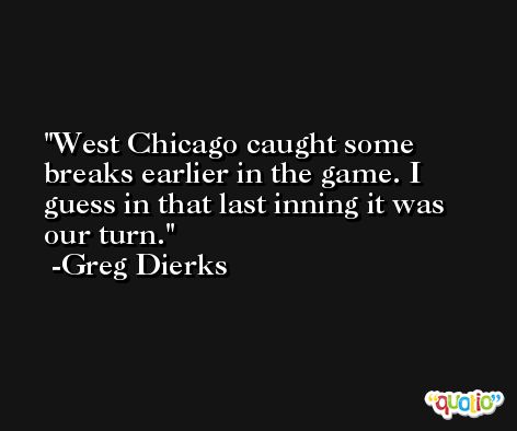West Chicago caught some breaks earlier in the game. I guess in that last inning it was our turn. -Greg Dierks
