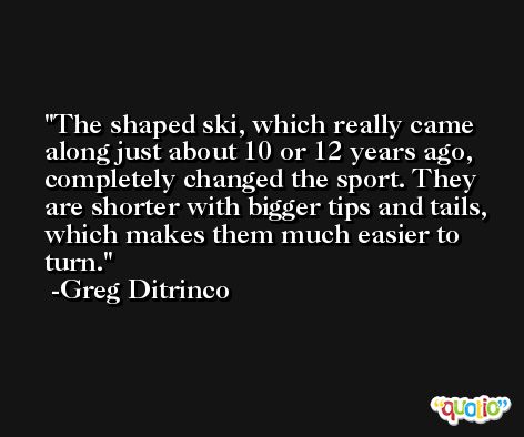 The shaped ski, which really came along just about 10 or 12 years ago, completely changed the sport. They are shorter with bigger tips and tails, which makes them much easier to turn. -Greg Ditrinco
