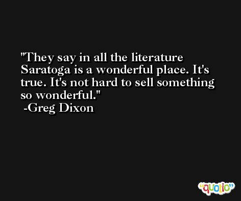 They say in all the literature Saratoga is a wonderful place. It's true. It's not hard to sell something so wonderful. -Greg Dixon