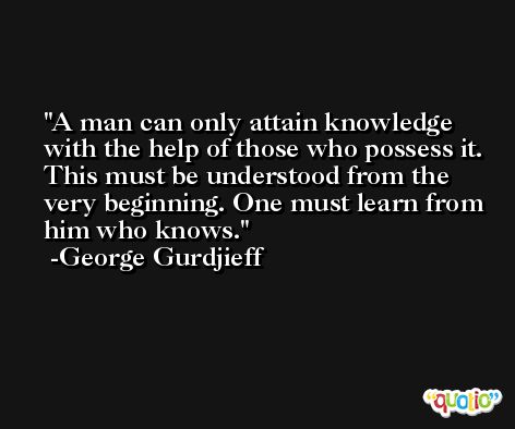 A man can only attain knowledge with the help of those who possess it. This must be understood from the very beginning. One must learn from him who knows. -George Gurdjieff