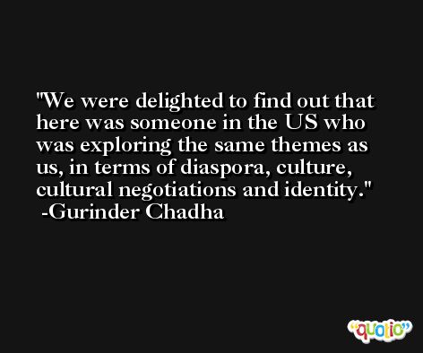 We were delighted to find out that here was someone in the US who was exploring the same themes as us, in terms of diaspora, culture, cultural negotiations and identity. -Gurinder Chadha