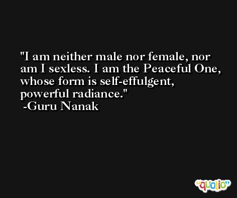 I am neither male nor female, nor am I sexless. I am the Peaceful One, whose form is self-effulgent, powerful radiance. -Guru Nanak