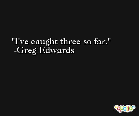 I've caught three so far. -Greg Edwards