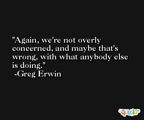 Again, we're not overly concerned, and maybe that's wrong, with what anybody else is doing. -Greg Erwin