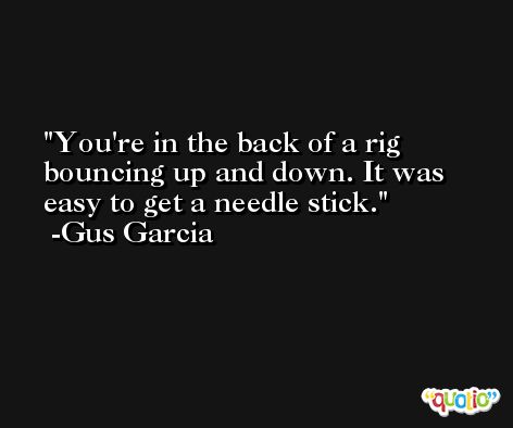 You're in the back of a rig bouncing up and down. It was easy to get a needle stick. -Gus Garcia