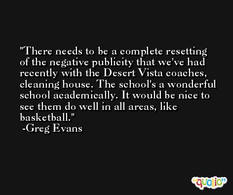 There needs to be a complete resetting of the negative publicity that we've had recently with the Desert Vista coaches, cleaning house. The school's a wonderful school academically. It would be nice to see them do well in all areas, like basketball. -Greg Evans