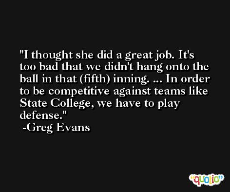 I thought she did a great job. It's too bad that we didn't hang onto the ball in that (fifth) inning. ... In order to be competitive against teams like State College, we have to play defense. -Greg Evans