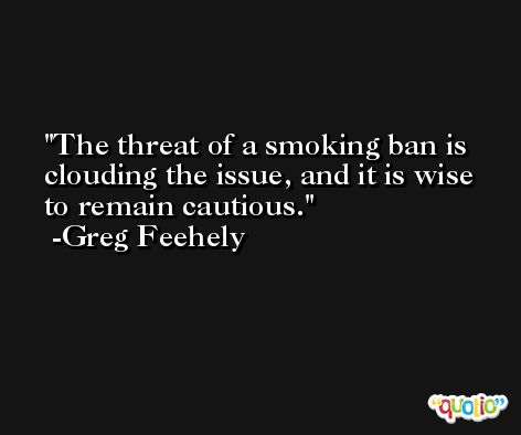 The threat of a smoking ban is clouding the issue, and it is wise to remain cautious. -Greg Feehely