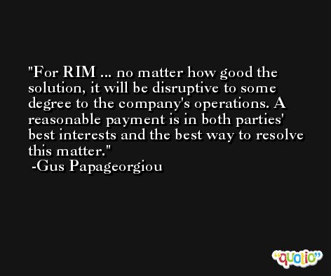 For RIM ... no matter how good the solution, it will be disruptive to some degree to the company's operations. A reasonable payment is in both parties' best interests and the best way to resolve this matter. -Gus Papageorgiou