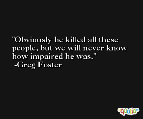 Obviously he killed all these people, but we will never know how impaired he was. -Greg Foster