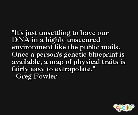 It's just unsettling to have our DNA in a highly unsecured environment like the public mails. Once a person's genetic blueprint is available, a map of physical traits is fairly easy to extrapolate. -Greg Fowler