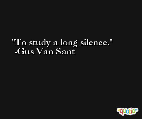 To study a long silence. -Gus Van Sant