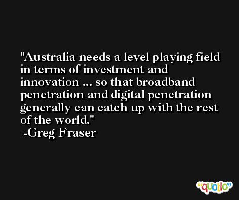 Australia needs a level playing field in terms of investment and innovation ... so that broadband penetration and digital penetration generally can catch up with the rest of the world. -Greg Fraser