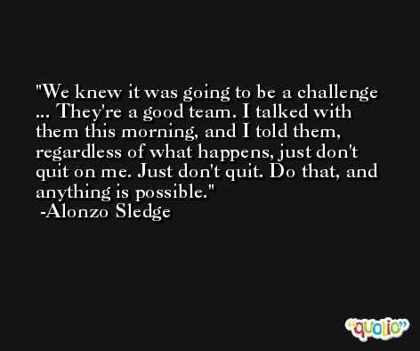 We knew it was going to be a challenge ... They're a good team. I talked with them this morning, and I told them, regardless of what happens, just don't quit on me. Just don't quit. Do that, and anything is possible. -Alonzo Sledge